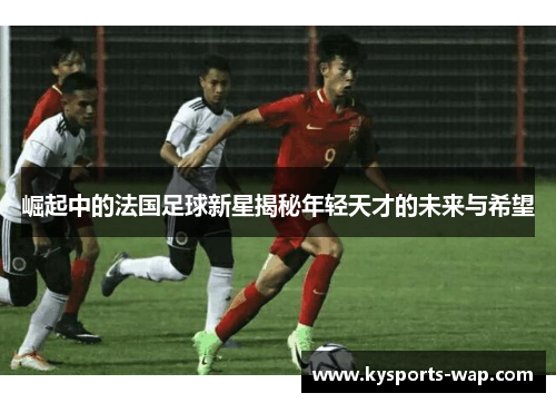 崛起中的法国足球新星揭秘年轻天才的未来与希望