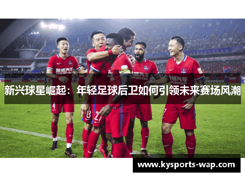 新兴球星崛起：年轻足球后卫如何引领未来赛场风潮