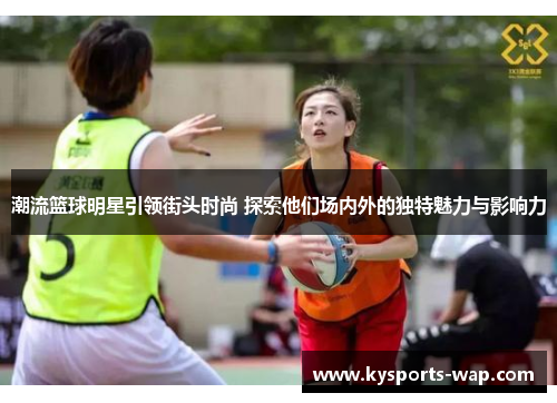 潮流篮球明星引领街头时尚 探索他们场内外的独特魅力与影响力