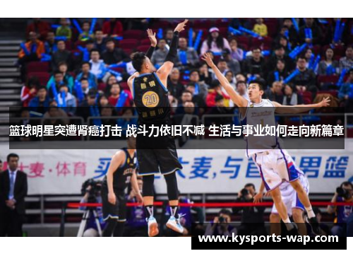 篮球明星突遭肾癌打击 战斗力依旧不减 生活与事业如何走向新篇章